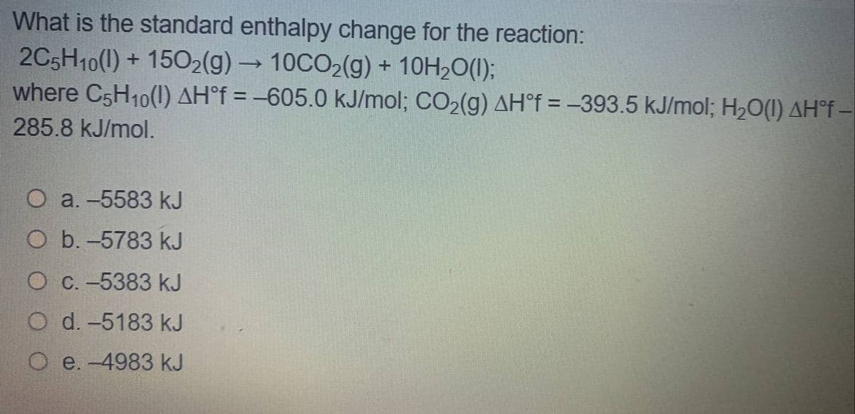 What is the standard enthalpy change for the reaction:
2C5H10(1) + 15O2(g) → 10CO2(g) + 10H20(1);
where C5H10(1) AH°f = –605.0 kJ/mol; CO2(g) AH°f = -393.5 kJ/mol; H2O(1) AH°F -
285.8 kJ/mol.
O a. -5583 kJ
O b. -5783 kJ
O C. -5383 kJ
O d. -5183 kJ
e. -4983 kJ
