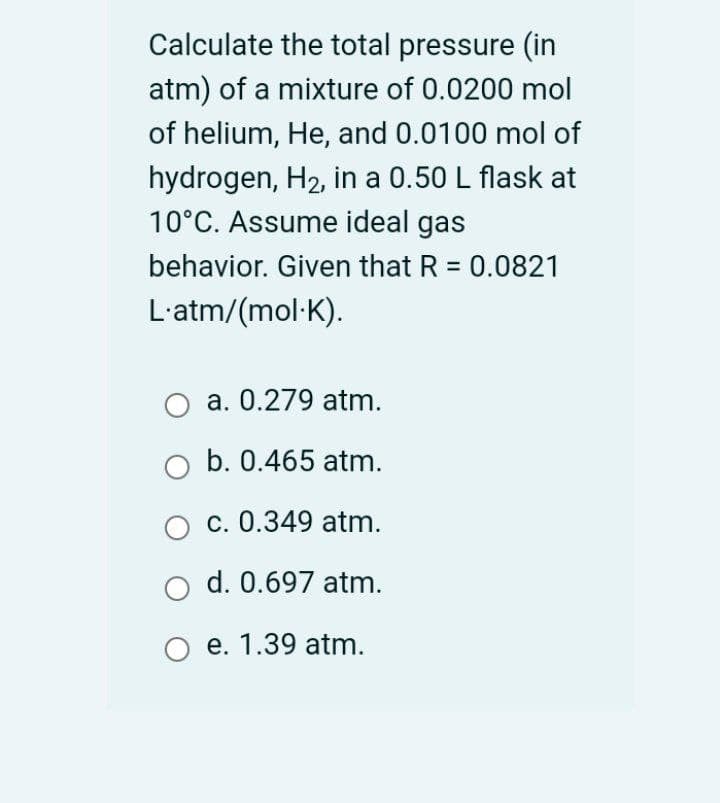 Calculate the total pressure (in
atm) of a mixture of 0.0200 mol
of helium, He, and 0.0100 mol of
hydrogen, H2, in a 0.50 L flask at
10°C. Assume ideal gas
behavior. Given that R = 0.0821
L'atm/(mol·K).
a. 0.279 atm.
b. 0.465 atm.
c. 0.349 atm.
d. 0.697 atm.
O e. 1.39 atm.
