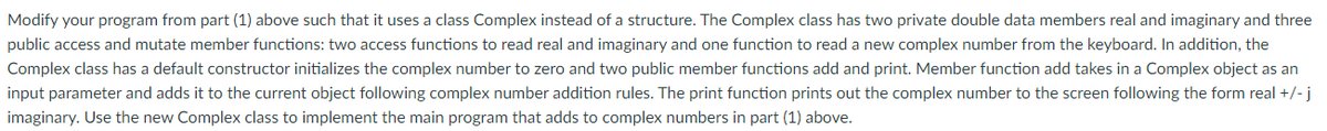 Modify your program from part (1) above such that it uses a class Complex instead of a structure. The Complex class has two private double data members real and imaginary and three
public access and mutate member functions: two access functions to read real and imaginary and one function to read a new complex number from the keyboard. In addition, the
Complex class has a default constructor initializes the complex number to zero and two public member functions add and print. Member function add takes in a Complex object as an
input parameter and adds it to the current object following complex number addition rules. The print function prints out the complex number to the screen following the form real +/- j
imaginary. Use the new Complex class to implement the main program that adds to complex numbers in part (1) above.
