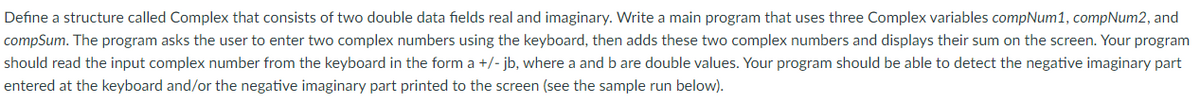Define a structure called Complex that consists of two double data fields real and imaginary. Write a main program that uses three Complex variables compNum1, compNum2, and
compSum. The program asks the user to enter two complex numbers using the keyboard, then adds these two complex numbers and displays their sum on the screen. Your program
should read the input complex number from the keyboard in the form a +/- jb, where a and b are double values. Your program should be able to detect the negative imaginary part
entered at the keyboard and/or the negative imaginary part printed to the screen (see the sample run below).
