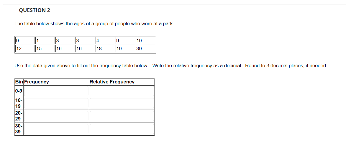 QUESTION 2
The table below shows the ages of a group of people who were at a park.
10
1
3
4
19
10
12
15
16
16
18
19
30
Use the data given above to fill out the frequency table below. Write the relative frequency as a decimal. Round to 3 decimal places, if needed.
Bin Frequency
Relative Frequency
0-9
10-
19
20-
29
30-
39
