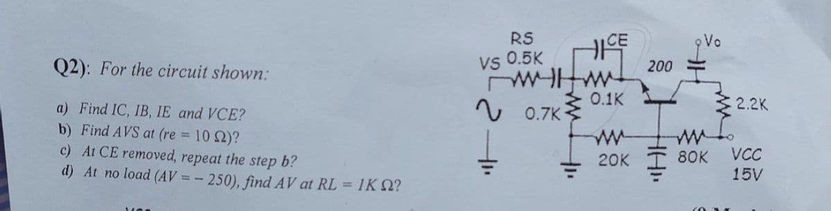 RS
CE
Vo
Q2): For the circuit shown:
vs 0.5K
200
v 0.7K
0.1K
2.2K
a) Find IC, IB, IE and VCE?
b) Find AVS at (re 10 2)?
c) At CE removed, repeat the step b?
d) At no load (AV = - 250), find AV at RL = 1KQ?
w-
20K T 8OK
VC
15V
