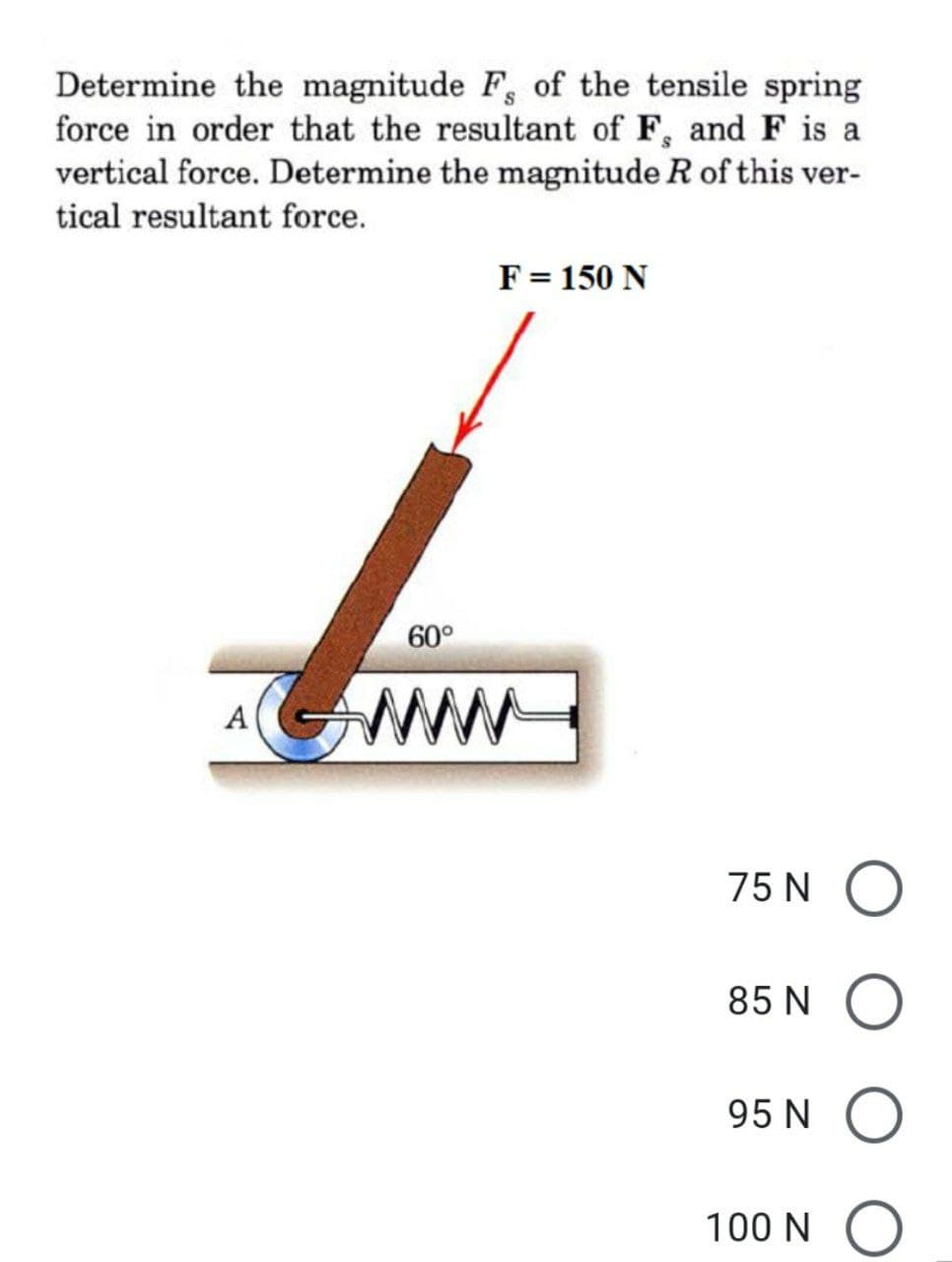 Determine the magnitude F, of the tensile spring
force in order that the resultant of F, and F is a
vertical force. Determine the magnitude R of this ver-
tical resultant force.
F = 150 N
G
A
60°
75N O
85 N
95 N
100 N