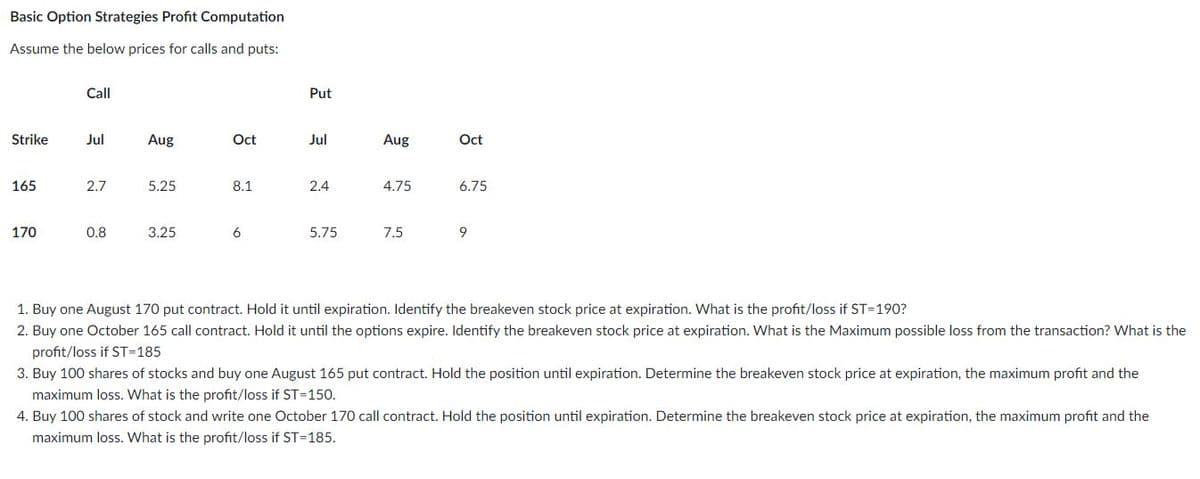 Basic Option Strategies Profit Computation
Assume the below prices for calls and puts:
Call
Put
Strike
Jul
Aug
Oct
Jul
Aug
Oct
165
2.7
5.25
8.1
2.4
4.75
6.75
170
0.8
3.25
6
5.75
7.5
9
1. Buy one August 170 put contract. Hold it until expiration. Identify the breakeven stock price at expiration. What is the profit/loss if ST=190?
2. Buy one October 165 call contract. Hold it until the options expire. Identify the breakeven stock price at expiration. What is the Maximum possible loss from the transaction? What is the
profit/loss if ST=185
3. Buy 100 shares of stocks and buy one August 165 put contract. Hold the position until expiration. Determine the breakeven stock price at expiration, the maximum profit and the
maximum loss. What is the profit/loss if ST=150.
4. Buy 100 shares of stock and write one October 170 call contract. Hold the position until expiration. Determine the breakeven stock price at expiration, the maximum profit and the
maximum loss. What is the profit/loss if ST=185.
