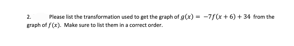 2.
Please list the transformation used to get the graph of g(x) = -7f(x +6) + 34 from the
graph of f (x). Make sure to list them in a correct order.
