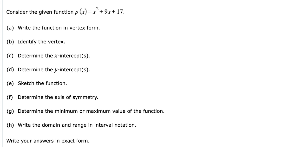 2
Consider the given function p (x)=x´+9x+ 17.
(a) Write the function in vertex form.
(b) Identify the vertex.
(c) Determine the x-intercept(s).
(d) Determine the y-intercept(s).
(e) Sketch the function.
(f) Determine the axis of symmetry.
(g) Determine the minimum or maximum value of the function.
(h) Write the domain and range in interval notation.
Write your answers in exact form.
