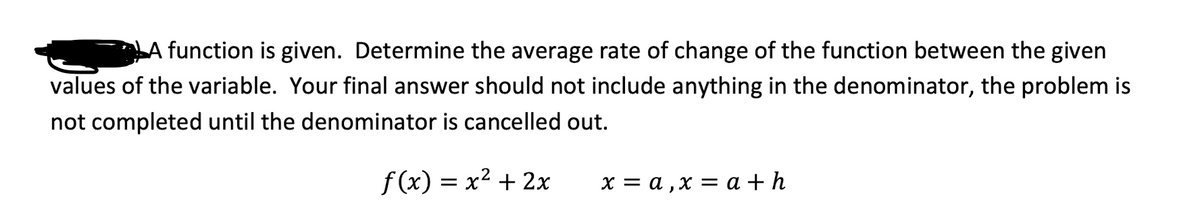 LA function is given. Determine the average rate of change of the function between the given
values of the variable. Your final answer should not include anything in the denominator, the problem is
not completed until the denominator is cancelled out.
f(x) = x² + 2x
х— а,х —D а + h

