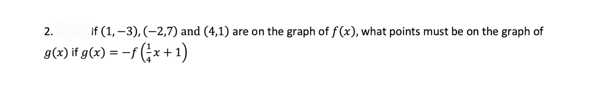 2.
If (1, –3), (-2,7) and (4,1) are on the graph of f (x), what points must be on the graph of
g(x) if g(x) = -f (x+1)
