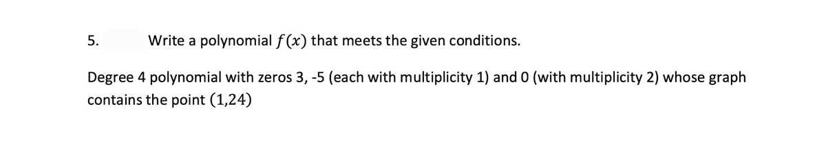 5.
Write a polynomial f(x) that meets the given conditions.
Degree 4 polynomial with zeros 3, -5 (each with multiplicity 1) and 0 (with multiplicity 2) whose graph
contains the point (1,24)
