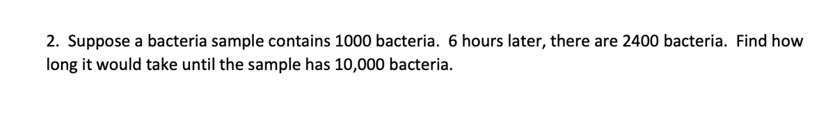 2. Suppose a bacteria sample contains 1000 bacteria. 6 hours later, there are 2400 bacteria. Find how
long it would take until the sample has 10,000 bacteria.
