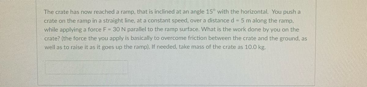 The crate has now reached a ramp, that is inclined at an angle 15° with the horizontal. You push a
crate on the ramp in a straight line, at a constant speed, over a distance d 5 m along the ramp,
while applying a force F = 30 N parallel to the ramp surface. What is the work done by you on the
crate? (the force the you apply is basically to overcome friction between the crate and the ground, as
well as to raise it as it goes up the ramp). If needed, take mass of the crate as 10.0 kg.
