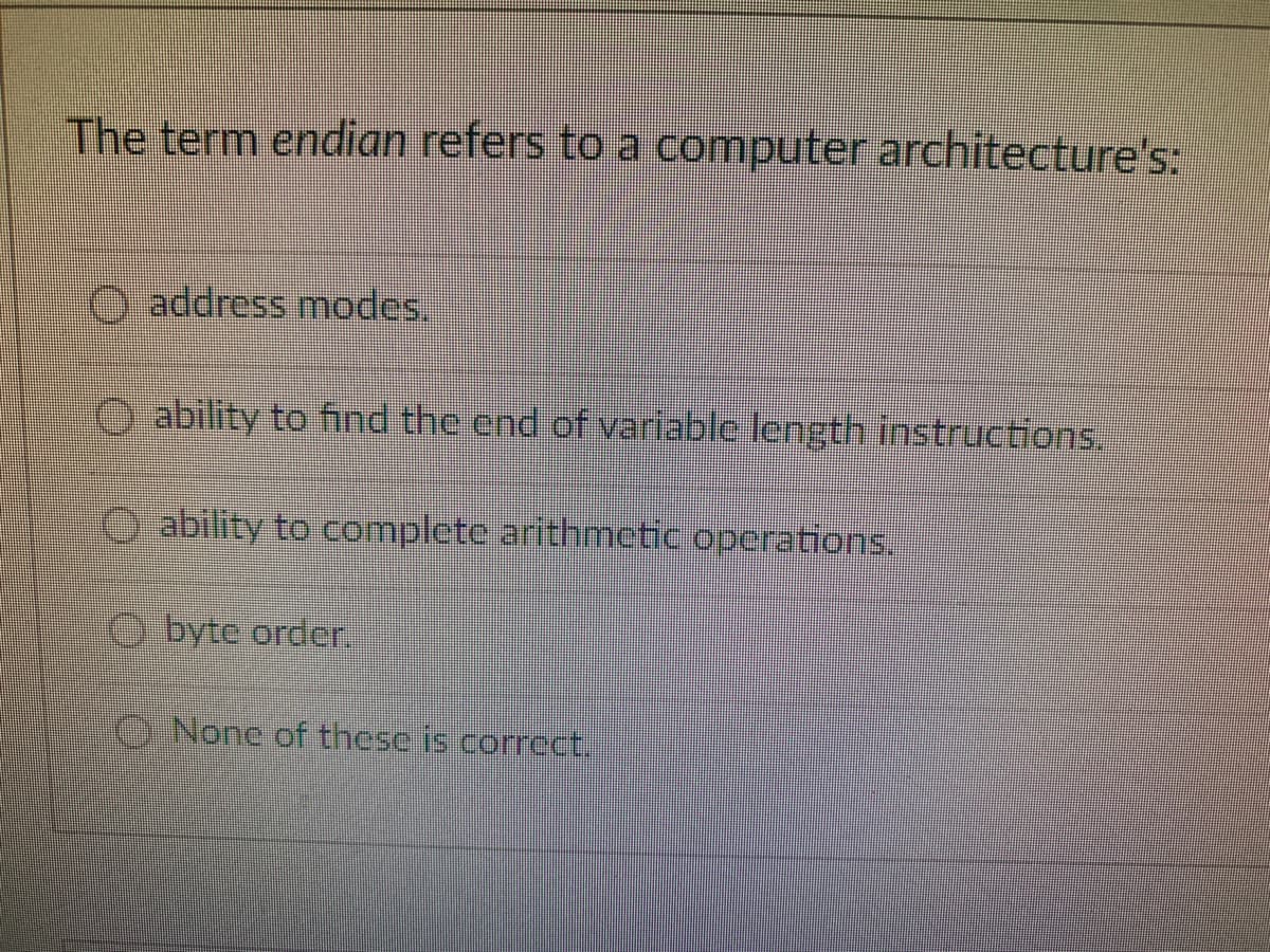 The term endian refers to a computer architecture's:
O address modes.
O ability to fnd the end of variable length instructions.
O ability to complete arithmetic operations,
O byte order.
ONone of these is correct.
