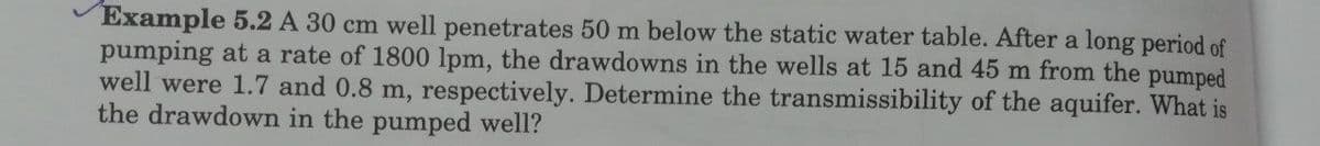 Example 5.2 A 30 cm well penetrates 50 m below the static water table. After a long period of
pumping at a rate of 1800 lpm, the drawdowns in the wells at 15 and 45 m from the pumped
well were 1.7 and 0.8 m, respectively. Determine the transmissibility of the aquifer. What is
the drawdown in the pumped well?
