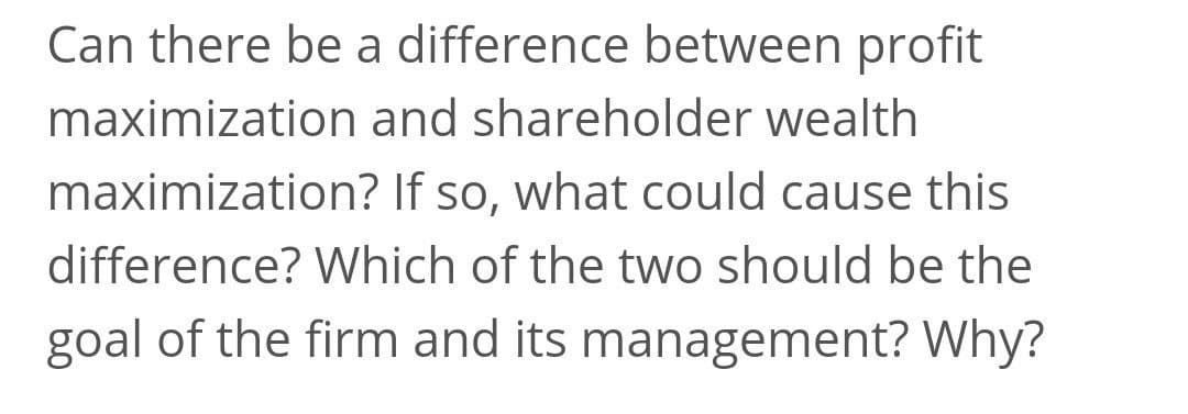 Can there be a difference between profit
maximization and shareholder wealth
maximization? If so, what could cause this
difference? Which of the two should be the
goal of the firm and its management? Why?
