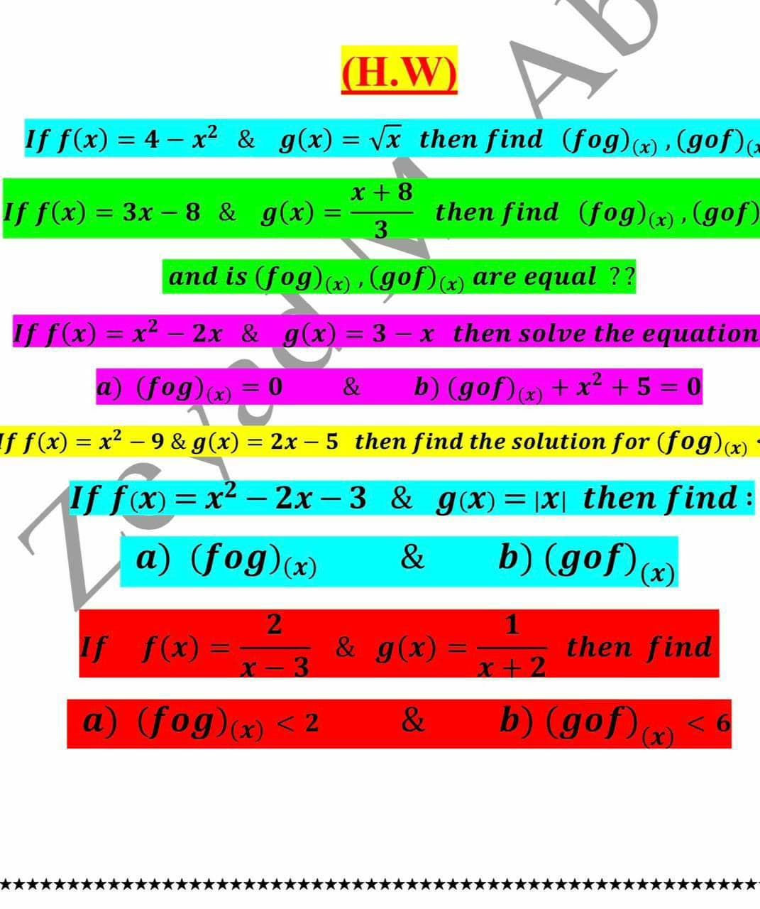 (H.W)
If f(x) = 4 – x² & g(x) = Vx then find (fog)(x) , (gof)
x +8
If f(x) = 3x – 8 & g(x) =
then find (fog)x) , (gof)
3.
and is (fog)(x), (gof)(x) are equal ??
If f(x) = x2 – 2x & g(x) = 3 – x then solve the equation
%3D
a) (fog)x) = 0 &
b) (gof)) + x² + 5 = 0
If f(x) = x2 - 9 & g(x) = 2x – 5 then find the solution for (fog)(x)
%3|
If fx) = x2 - 2x – 3 & g (X) = |X| then find:
a) (fog)(x)
b) (gof)x)
&
& g(x) =x+ 2
1
then find
If f(x) =
%3D
%3D
X- 3
x+2
a) (fog)x) < 2
&
b) (gof) <6
(x)
