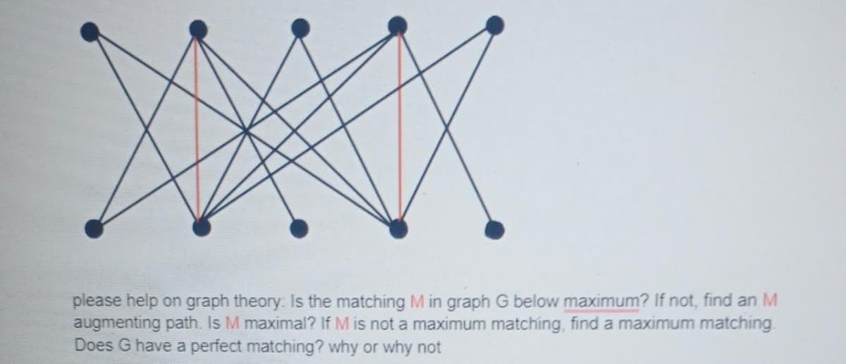 X
please help on graph theory: Is the matching M in graph G below maximum? If not, find an M
augmenting path. Is M maximal? If M is not a maximum matching, find a maximum matching
Does G have a perfect matching? why or why not