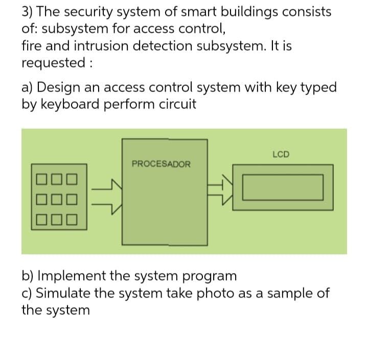 3) The security system of smart buildings consists
of: subsystem for access control,
fire and intrusion detection subsystem. It is
requested:
a) Design an access control system with key typed
by keyboard perform circuit
LCD
PROCESADOR
b) Implement the system program
c) Simulate the system take photo as a sample of
the system