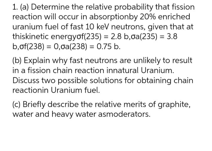 1. (a) Determine the relative probability that fission
reaction will occur in absorptionby 20% enriched
uranium fuel of fast 10 keV neutrons, given that at
thiskinetic energyof(235) = 2.8 b,oa(235) = 3.8
b,of(238) = 0,0a(238) = 0.75 b.
(b) Explain why fast neutrons are unlikely to result
in a fission chain reaction innatural Uranium.
Discuss two possible solutions for obtaining chain
reactionin Uranium fuel.
(c) Briefly describe the relative merits of graphite,
water and heavy water asmoderators.
