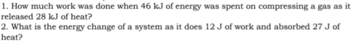 1. How much work was done when 46 kJ of energy was spent on compressing a gas as it
released 28 kJ of heat?
2. What is the energy change of a system as it does 12 J of work and absorbed 27 J of
heat?