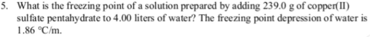 5. What is the freezing point of a solution prepared by adding 239.0 g of copper(II)
sulfate pentahydrate to 4.00 liters of water? The freezing point depression of water is
1.86 °C/m.