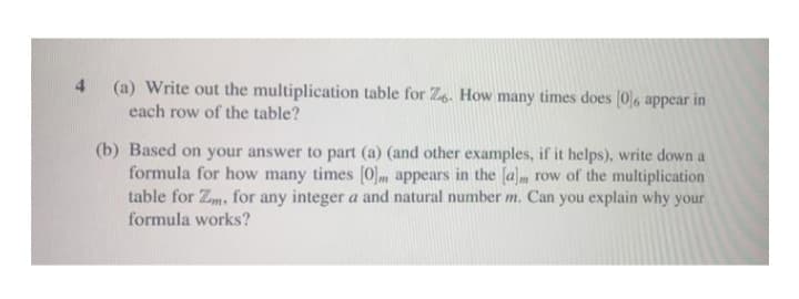 4
(a) Write out the multiplication table for Z6. How many times does [0]6 appear in
each row of the table?
(b) Based on your answer to part (a) (and other examples, if it helps), write down a
formula for how many times [0] appears in the [a]m row of the multiplication
table for Zm, for any integer a and natural number m. Can you explain why your
formula works?