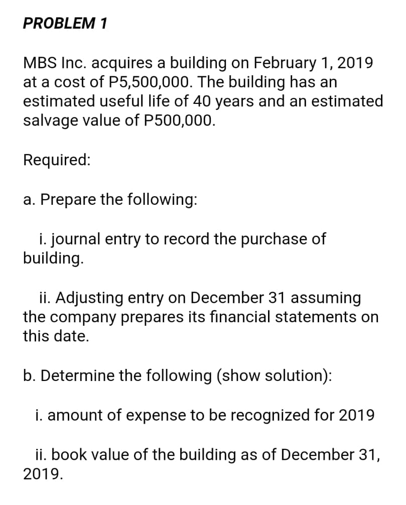 PROBLEM 1
MBS Inc. acquires a building on February 1, 2019
at a cost of P5,500,000. The building has an
estimated useful life of 40 years and an estimated
salvage value of P500,000.
Required:
a. Prepare the following:
i. journal entry to record the purchase of
building.
ii. Adjusting entry on December 31 assuming
the company prepares its financial statements on
this date.
b. Determine the following (show solution):
i. amount of expense to be recognized for 2019
ii. book value of the building as of December 31,
2019.
