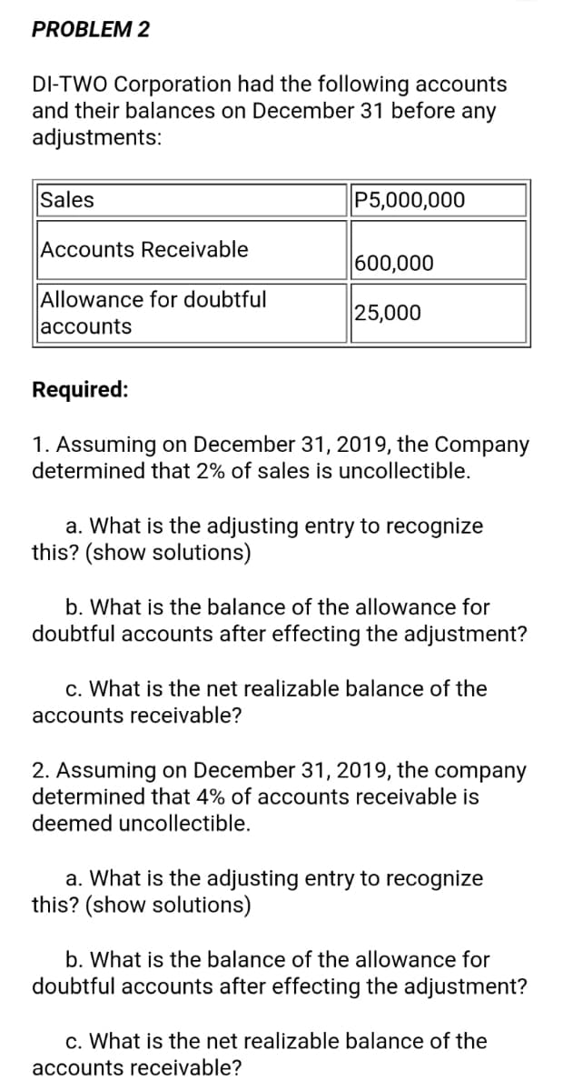 PROBLEM 2
DI-TWO Corporation had the following accounts
and their balances on December 31 before any
adjustments:
Sales
P5,000,000
|Accounts Receivable
600,000
Allowance for doubtful
accounts
25,000
Required:
1. Assuming on December 31, 2019, the Company
determined that 2% of sales is uncollectible.
a. What is the adjusting entry to recognize
this? (show solutions)
b. What is the balance of the allowance for
doubtful accounts after effecting the adjustment?
c. What is the net realizable balance of the
accounts receivable?
2. Assuming on December 31, 2019, the company
determined that 4% of accounts receivable is
deemed uncollectible.
a. What is the adjusting entry to recognize
this? (show solutions)
b. What is the balance of the allowance for
doubtful accounts after effecting the adjustment?
c. What is the net realizable balance of the
accounts receivable?
