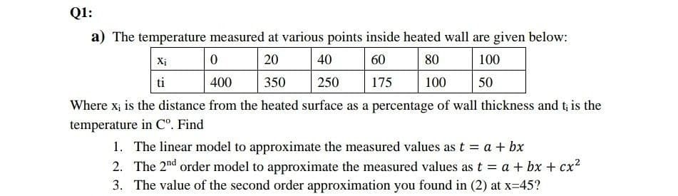 Q1:
a) The temperature measured at various points inside heated wall are given below:
Xị
20
40
60
80
100
ti
400
350
250
175
100
50
Where x; is the distance from the heated surface as a percentage of wall thickness and t; is the
temperature in C°. Find
1. The linear model to approximate the measured values as t = a + bx
2. The 2nd order model to approximate the measured values as t = a + bx + cx?
3. The value of the second order approximation you found in (2) at x-45?
