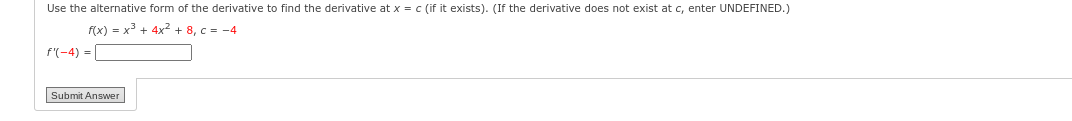 Use the alternative form of the derivative to find the derivative at x = c (if it exists). (If the derivative does not exist at c, enter UNDEFINED.)
f(x) = x³ + 4x² +8, c= -4
f'(-4)=
Submit Answer