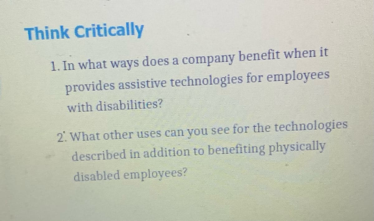 Think Critically
1. In what ways does a company benefit when it
provides assistive technologies for employees
with disabilities?
2. What other uses can you see for the technologies
described in addition to benefiting physically
disabled employees?