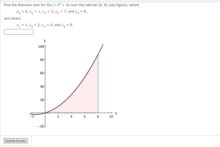 Find the Riemann sum for f(x) = x² + 3x over the interval [0, 8] (see figure), where
Xo =0, x₁ = 1₁ X₂ = 3, x3 = 7, and x4 = 8,
and where
C₁ = 1₁ C₂ = 2₁ C₂ = 5, and c4 = 8.
Submit Answer
y
100
80
60
40
20
-20
2
4
6
8
10
X