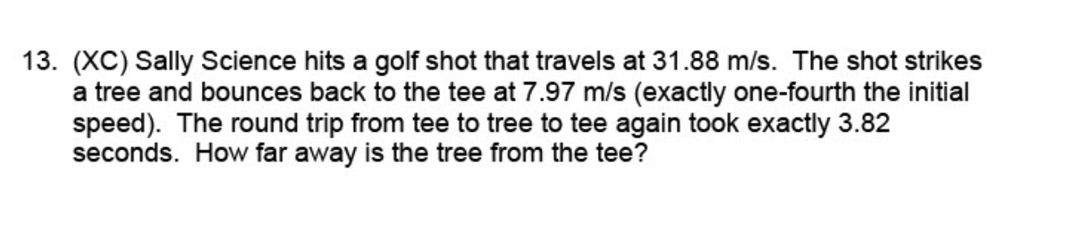 13. (XC) Sally Science hits a golf shot that travels at 31.88 m/s. The shot strikes
a tree and bounces back to the tee at 7.97 m/s (exactly one-fourth the initial
speed). The round trip from tee to tree to tee again took exactly 3.82
seconds. How far away is the tree from the tee?
