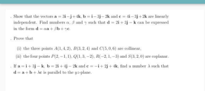 Show that the vectors a 3i-j+4k, b =i-3j-2k and e= 4i-3j+2k are linearly
independent. Find numbers a, 3 and such that d = 2i + 3j - k can be expressed
in the form d= a + 3b+7c.
. Prove that
(i) the three points A(1, 4, 2), B(3,2, 4) and C(5,0,6) are collinear,
(ii) the four points P(2,-1, 1), Q(1,3,-2), R(-2, 1,-3) and S(3, 2,0) are coplanar.
If a =i+ 3j-k, b 2i+4j- 2k and c =-i+2j + 4k, find a mumber A such that
d = a +b+ Ac is parallel to the yz-plane.
