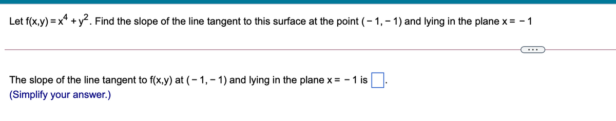 Let f(x,y) = x* + y². Find the slope of the line tangent to this surface at the point (- 1, - 1) and lying in the plane x = - 1
The slope of the line tangent to f(x,y) at (- 1, – 1) and lying in the plane x = - 1 is
(Simplify your answer.)
