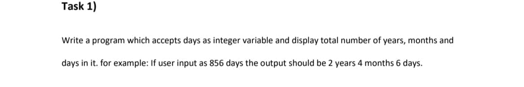 Task 1)
Write a program which accepts days as integer variable and display total number of years, months and
days in it. for example: If user input as 856 days the output should be 2 years 4 months 6 days.
