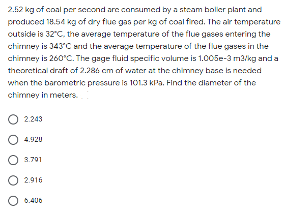 2.52 kg of coal per second are consumed by a steam boiler plant and
produced 18.54 kg of dry flue gas per kg of coal fired. The air temperature
outside is 32°C, the average temperature of the flue gases entering the
chimney is 343°C and the average temperature of the flue gases in the
chimney is 260°C. The gage fluid specific volume is 1.005e-3 m3/kg and a
theoretical draft of 2.286 cm of water at the chimney base is needed
when the barometric pressure is 101.3 kPa. Find the diameter of the
chimney in meters.
O 2.243
4.928
3.791
O 2.916
6.406
