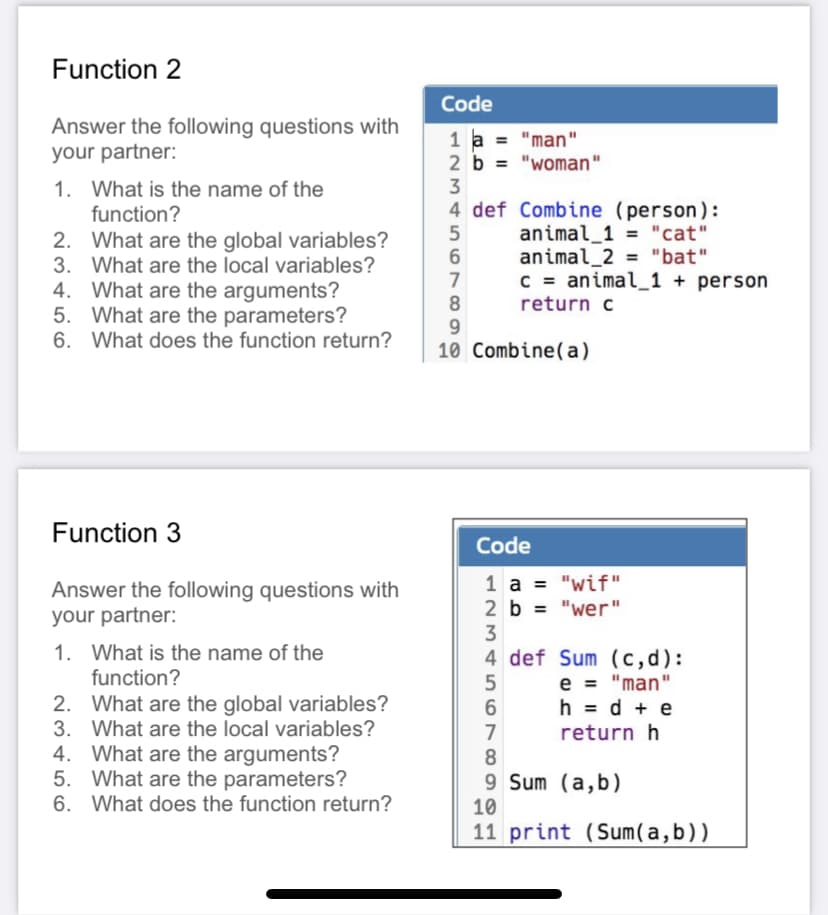 Function 2
Code
Answer the following questions with
your partner:
1 a = "man"
2 b = "woman"
3
1. What is the name of the
4 def Combine (person):
animal_1 = "cat"
animal_2 = "bat"
C = animal_1 + person
function?
2. What are the global variables?
3. What are the local variables?
4. What are the arguments?
5. What are the parameters?
%3!
7
return c
9.
10 Combine(a)
6. What does the function return?
Function 3
Code
Answer the following questions with
your partner:
1 a = "wif"
2 b = "wer"
%3D
1. What is the name of the
function?
4 def Sum (c,d):
e = "man"
h = d + e
2. What are the global variables?
3. What are the local variables?
4. What are the arguments?
5. What are the parameters?
6. What does the function return?
6
7
return h
9 Sum (a,b)
10
11 print (Sum(a,b))
