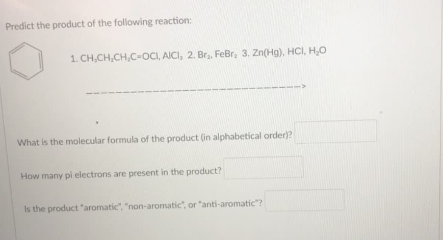 Predict the product of the following reaction:
1. CH,CH,CH,C=DOCI, AICI, 2. Br,, FeBr, 3. Zn(Hg), HCI, H,0
What is the molecular formula of the product (in alphabetical order)?
How many pi electrons are present in the product?
Is the product "aromatic", "non-aromatic", or "anti-aromatic"?
