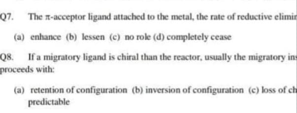 Q7. The n-acceptor ligand attached to the metal, the rate of reductive elimin
(a) enhance (b) lessen (c) no role (d) completely cease
Q8. If a migratory ligand is chiral than the reactor, usually the migratory ins
proceeds with:
(a) retention of configuration (b) inversion of configuration (c) loss of ch
predictable