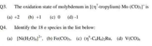 Q3. The oxidation state of molybdenum in [(n-tropylium) Mo (CO);]" is
(a) +2 (b) +1
(c) 0 (d)-1
Q4. Identify the 18 e species in the list below:
(a) [Ni(H₂O). (b) Fe(CO)s. (c) (n°-CH) Ru, (d) V(CO)