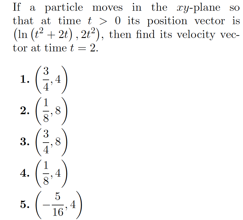 If a particle moves in the xy-plane so
that at time t > 0 its position vector is
(In (t? + 2t) , 2t2), then find its velocity vec-
tor at time t = 2.
|
1. (;-)
2. (; )
(금)
3
4
3
,8
4.
5
4
16'
5.
3.
