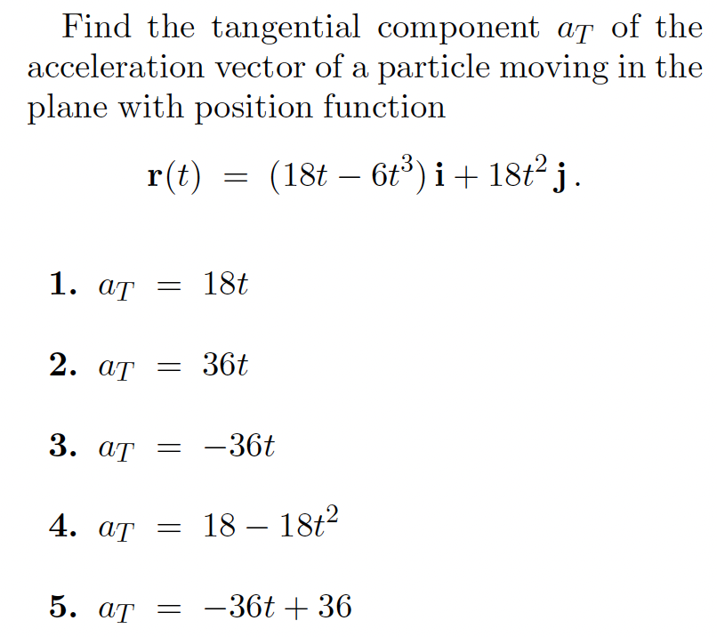 Find the tangential component af of the
acceleration vector of a particle moving in the
plane with position function
r(t)
(18t – 6t³) i + 18t² j.
1. ат — 18t
2. ат — 36t
3. ат —
-36t
4. aT = 18 – 18t2
5. ат —
-36t + 36
