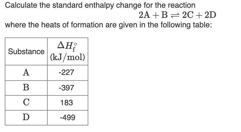 Calculate the standard enthalpy change for the reaction
2A +B= 2C+ 2D
where the heats of formation are given in the following table:
AH:
(kJ/mol)
Substance
А
-227
В
-397
C
183
D
-499

