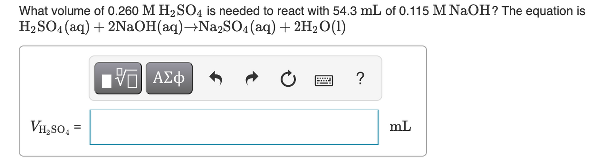 What volume of 0.260 M H2 S04 is needed to react with 54.3 mL of 0.115 M NaOH? The equation is
H2SO4 (aq) + 2NaOH(aq)→Na2SO4(aq) + 2H2O(1)
?
VH, SO,
mL
=
