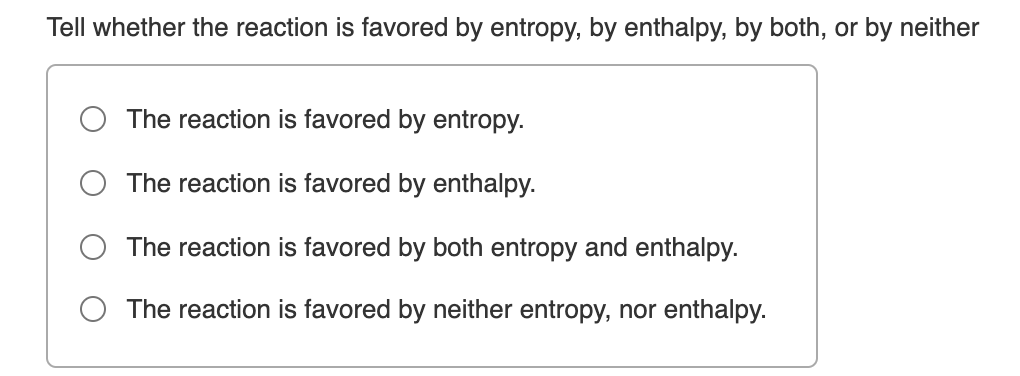 Tell whether the reaction is favored by entropy, by enthalpy, by both, or by neither
The reaction is favored by entropy.
The reaction is favored by enthalpy.
O The reaction is favored by both entropy and enthalpy.
O The reaction is favored by neither entropy, nor enthalpy.
