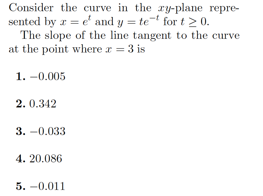 Consider the curve in the xy-plane repre-
sented by x = e' and y =
The slope of the line tangent to the curve
at the point where x =
te-t for t > 0.
3 is
1. –0.005
2. 0.342
3. –0.033
4. 20.086
5. –0.011
