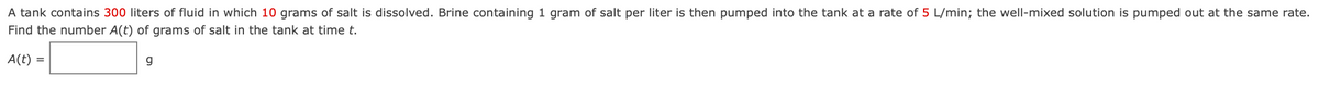 A tank contains 300 liters of fluid in which 10 grams of salt is dissolved. Brine containing 1 gram of salt per liter is then pumped into the tank at a rate of 5 L/min; the well-mixed solution is pumped out at the same rate.
Find the number A(t) of grams of salt in the tank at time t.
A(t) =
g