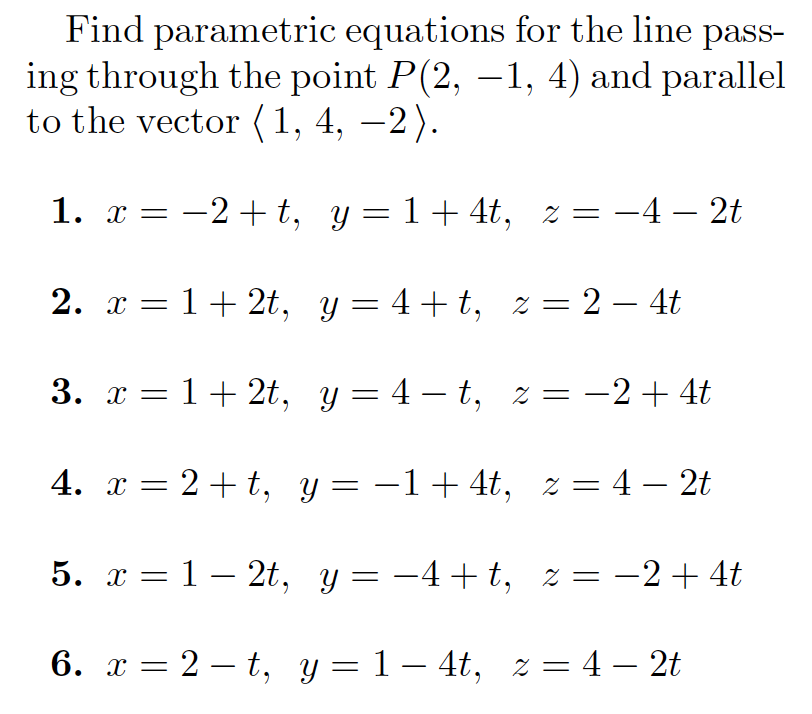 Find parametric equations for the line pass-
ing through the point P(2, –1, 4) and parallel
to the vector (1, 4, –2).
|
1. x = -2+t, y= 1+4t, z = -4 – 2t
2. x = 1+ 2t, y= 4+t, % = 2 – 4t
-
3. x = 1+ 2t, y= 4 – t, z = -2+ 4t
|
4. x = 2+t, y = -1+4t, z = 4 – 2t
5. x = 1 – 2t, y= -4+t, z= -2+4t
6. x = 2 – t, y = 1 – 4t, z = 4 – 2t
