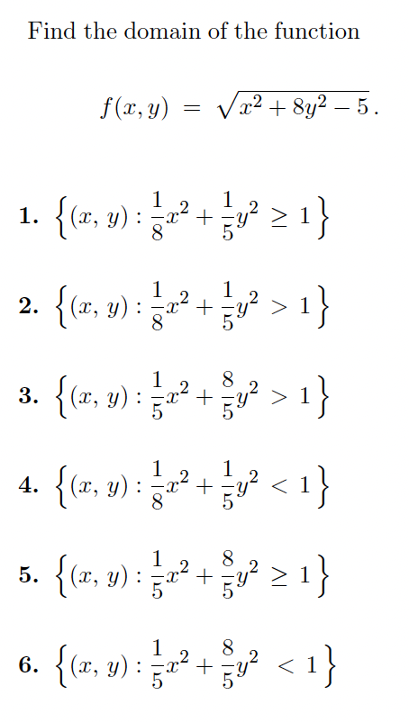 Find the domain of the function
f (x, y)
x² + 8y2 – 5.
1
1. {tz, y) :
8.
2. {(x, y) :
1
x² +
8.
{(z, ») : + > 1}
> 1}
1
4. {(x, y)
{1>
5 2 1}
:
1
2
8
5. {(r, y) : ²
1
2
6. {(x, y) :
{1>
