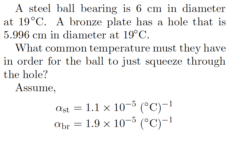 A steel ball bearing is 6 cm in diameter
at 19°C. A bronze plate has a hole that is
5.996 cm in diameter at 19°C.
What common temperature must they have
in order for the ball to just squeeze through
the hole?
Assume,
ast = 1.1 × 10-5 (°C)-1
abr = 1.9 x 10-5 (°C)-1
= 1.9 ·
